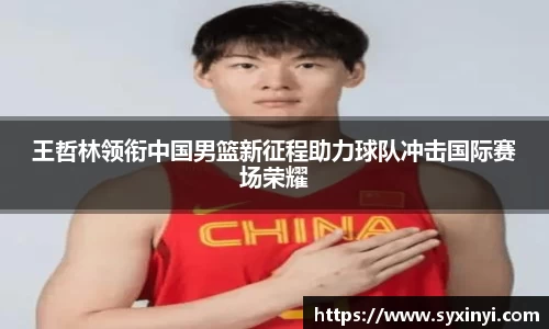 王哲林领衔中国男篮新征程助力球队冲击国际赛场荣耀